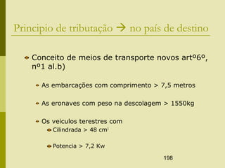 198
Principio de tributação  no país de destino
Conceito de meios de transporte novos artº6º,
nº1 al.b)
As embarcações com comprimento > 7,5 metros
As eronaves com peso na descolagem > 1550kg
Os veiculos terestres com
Cilindrada > 48 cm3
Potencia > 7,2 Kw
 