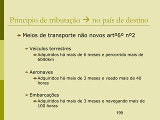 199
Principio de tributação  no país de destino
Meios de transporte não novos artº6º nº2
Veículos terrestres
Adquiridos há mais de 6 meses e percorrido mais de
6000km
Aeronaves
Adquiridos há mais de 3 meses e voado mais de 40
horas
Embarcações
Adquiridos há mais de 3 meses e navegando mais de
100 horas
 