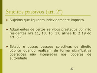 20
Sujeitos passivos (art. 2º)
Sujeitos que liquidem indevidamente imposto
Adquirentes de certos serviços prestados por não
residentes nºs 11, 13, 16, 17, alínea b) 2 19 do
art. 6.º
Estado e outras pessoas colectivas de direito
público quando realizam de forma significativa
operações não integradas nos poderes de
autoridade
 