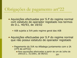 201
Obrigações de pagamento artº22
Aquisições efectuadas por S.P do regime normal
com estatuto de operador registado nos termos
do D.L. 40/93, de 18/02
AIB sujeita a IVA pelo regime geral das AIB
Aquisições efectuadas por S.P do regime normal
que não possui estatuto de operador registado
Pagamento do IVA na Alfadega juntamente com o IA
(nº4 do artº22)
Para aquisições efectuadas a partir de um de Julho de
2001(D.L. 31/2001, de 08/02)
 