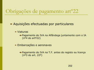 202
Obrigações de pagamento artº22
Aquisições efectuadas por particulares
Viaturas
Pagamento do IVA na Alfândega juntamente com o IA
(nº4 do artº22)
Embarcações e aeronaves
Pagamento do IVA na T.F. antes do registo ou licença
(nº3 do art. 22º)
 
