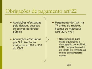 203
Obrigações de pagamento artº22
Aquisições efectuadas
pelo Estado, pessoas
colectivas de direito
público
Aquisições efectuadas
por S.P. isento ao
abrigo do artº9º e 53º
do CIVA
Pagamento do IVA na
TF antes do registo,
licença ou matricula
(artº22º, nº3)
Não funciona para
estas aquisições a
derrogação do artº5 do
RITI, porquanto exclui
do limite ali referido os
meios de transporte
novos.
 