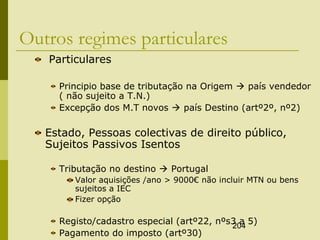 204
Outros regimes particulares
Particulares
Principio base de tributação na Origem  país vendedor
( não sujeito a T.N.)
Excepção dos M.T novos  país Destino (artº2º, nº2)
Estado, Pessoas colectivas de direito público,
Sujeitos Passivos Isentos
Tributação no destino  Portugal
Valor aquisições /ano > 9000€ não incluir MTN ou bens
sujeitos a IEC
Fizer opção
Registo/cadastro especial (artº22, nºs3 a 5)
Pagamento do imposto (artº30)
 