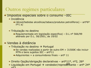 205
Outros regimes particulares
Impostos especiais sobre o consumo –IEC
Incidência
(álcool/bebidas alcoólicas/tabaco/produtos petrolíferos) – artº6º
nº1 a)
Tributação no destino
Regulamentada em legislação especifica) – D.L nº 566/99
alterado por D.L. 58/2001, de 19/02
Vendas à distância
Tributação no destino  Portugal
Se vendas realizadas a partir de outro EM > 31500€ não incluir
MTN e bens sujeitos IEC – artº11
Adquirentes = a consumidores finais – artº 11
Direito Opção/obrigação declarativas – artº11º, nº2, 26º
Liquidação em Portugal  vendedor/representante – artº 24º
 