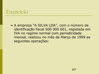 207
Exercício
A empresa “A SILVA LDA”, com o número de
identificação fiscal 500 000 001, registada em
IVA no regime normal com periodicidade
mensal, realizou no mês de Março de 1999 as
seguintes operações:
 