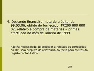 211
4. Desconto financeiro, nota de crédito, de
99.03.06, obtido do fornecedor FR200 000 000
02, relativo a compra de matérias – primas
efectuada no mês de Janeiro de 1999
não há necessidade de proceder a registos ou correcções
na DP, sem prejuízo da relevância do facto para efeitos do
registo contabilístico.
 