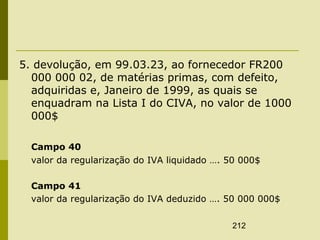 212
5. devolução, em 99.03.23, ao fornecedor FR200
000 000 02, de matérias primas, com defeito,
adquiridas e, Janeiro de 1999, as quais se
enquadram na Lista I do CIVA, no valor de 1000
000$
Campo 40
valor da regularização do IVA liquidado …. 50 000$
Campo 41
valor da regularização do IVA deduzido …. 50 000 000$
 