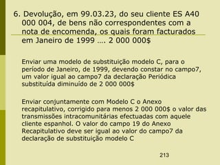 213
6. Devolução, em 99.03.23, do seu cliente ES A40
000 004, de bens não correspondentes com a
nota de encomenda, os quais foram facturados
em Janeiro de 1999 …. 2 000 000$
Enviar uma modelo de substituição modelo C, para o
período de Janeiro, de 1999, devendo constar no campo7,
um valor igual ao campo7 da declaração Periódica
substituída diminuído de 2 000 000$
Enviar conjuntamente com Modelo C o Anexo
recapitulativo, corrigido para menos 2 000 000$ o valor das
transmissões intracomunitárias efectuadas com aquele
cliente espanhol. O valor do campo 19 do Anexo
Recapitulativo deve ser igual ao valor do campo7 da
declaração de substituição modelo C
 