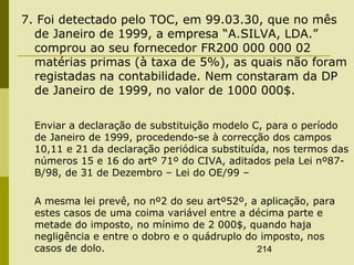214
7. Foi detectado pelo TOC, em 99.03.30, que no mês
de Janeiro de 1999, a empresa “A.SILVA, LDA.”
comprou ao seu fornecedor FR200 000 000 02
matérias primas (à taxa de 5%), as quais não foram
registadas na contabilidade. Nem constaram da DP
de Janeiro de 1999, no valor de 1000 000$.
Enviar a declaração de substituição modelo C, para o período
de Janeiro de 1999, procedendo-se à correcção dos campos
10,11 e 21 da declaração periódica substituída, nos termos das
números 15 e 16 do artº 71º do CIVA, aditados pela Lei nº87-
B/98, de 31 de Dezembro – Lei do OE/99 –
A mesma lei prevê, no nº2 do seu artº52º, a aplicação, para
estes casos de uma coima variável entre a décima parte e
metade do imposto, no mínimo de 2 000$, quando haja
negligência e entre o dobro e o quádruplo do imposto, nos
casos de dolo.
 