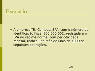 220
Exercício
A empresa “R. Campos, SA”, com o número de
identificação fiscal 500 000 002, registada em
IVA no regime normal com periodicidade
mensal, realizou no mês de Maio de 1999 as
seguintes operações.
 