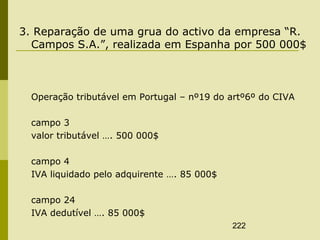 222
3. Reparação de uma grua do activo da empresa “R.
Campos S.A.”, realizada em Espanha por 500 000$
Operação tributável em Portugal – nº19 do artº6º do CIVA
campo 3
valor tributável …. 500 000$
campo 4
IVA liquidado pelo adquirente …. 85 000$
campo 24
IVA dedutível …. 85 000$
 