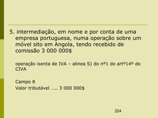224
5. intermediação, em nome e por conta de uma
empresa portuguesa, numa operação sobre um
móvel sito em Angola, tendo recebido de
comissão 3 000 000$
operação isenta de IVA – alinea S) do nº1 do artº14º do
CIVA
Campo 8
Valor tributável ….. 3 000 000$
 