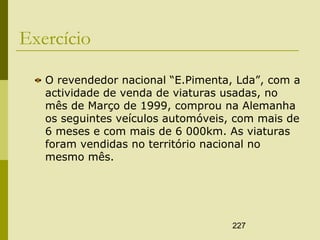 227
Exercício
O revendedor nacional “E.Pimenta, Lda”, com a
actividade de venda de viaturas usadas, no
mês de Março de 1999, comprou na Alemanha
os seguintes veículos automóveis, com mais de
6 meses e com mais de 6 000km. As viaturas
foram vendidas no território nacional no
mesmo mês.
 