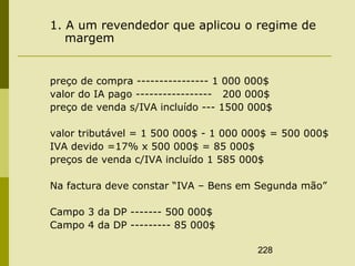 228
1. A um revendedor que aplicou o regime de
margem
preço de compra ---------------- 1 000 000$
valor do IA pago ----------------- 200 000$
preço de venda s/IVA incluído --- 1500 000$
valor tributável = 1 500 000$ - 1 000 000$ = 500 000$
IVA devido =17% x 500 000$ = 85 000$
preços de venda c/IVA incluído 1 585 000$
Na factura deve constar “IVA – Bens em Segunda mão”
Campo 3 da DP ------- 500 000$
Campo 4 da DP --------- 85 000$
 