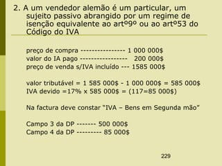 229
2. A um vendedor alemão é um particular, um
sujeito passivo abrangido por um regime de
isenção equivalente ao artº9º ou ao artº53 do
Código do IVA
preço de compra ---------------- 1 000 000$
valor do IA pago ----------------- 200 000$
preço de venda s/IVA incluído --- 1585 000$
valor tributável = 1 585 000$ - 1 000 000$ = 585 000$
IVA devido =17% x 585 000$ = (117=85 000$)
Na factura deve constar “IVA – Bens em Segunda mão”
Campo 3 da DP ------- 500 000$
Campo 4 da DP --------- 85 000$
 