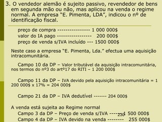 230
3. O vendedor alemão é sujeito passivo, revendedor de bens
em segunda mão ou não, mas aplicou na venda o regime
normal. A empresa “E. Pimenta, LDA”, indicou o nº de
identificação fiscal.
preço de compra ---------------- 1 000 000$
valor do IA pago ----------------- 200 000$
preço de venda s/IVA incluído --- 1500 000$
Neste caso a empresa “E. Pimenta, Lda.” efectua uma aquisição
intracomunitária.
Campo 10 da DP – Valor tributável da aquisição intracomunitária,
nos termos do nº3 do artº17 do RITI – 1 200 000$
Campo 11 da DP – IVA devido pela aquisição intracomunitária = 1
200 000$ x 17% = 204 000$
Campo 21 da DP – IVA dedutível ------- 204 000$
A venda está sujeita ao Regime normal
Campo 3 da DP – Preço de venda s/IVA ------ 1 500 000$
Campo 4 da DP – IVA devido na venda -------- 255 000$
 
