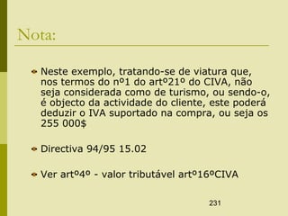 231
Nota:
Neste exemplo, tratando-se de viatura que,
nos termos do nº1 do artº21º do CIVA, não
seja considerada como de turismo, ou sendo-o,
é objecto da actividade do cliente, este poderá
deduzir o IVA suportado na compra, ou seja os
255 000$
Directiva 94/95 15.02
Ver artº4º - valor tributável artº16ºCIVA
 