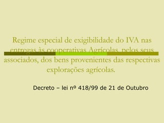 Regime especial de exigibilidade do IVA nas
entregas às cooperativas Agrícolas, pelos seus
associados, dos bens provenientes das respectivas
explorações agrícolas.
Decreto – lei nº 418/99 de 21 de Outubro
 