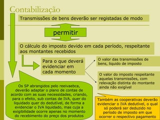 236
Contabilização
Transmissões de bens deverão ser registadas de modo
permitir
O cálculo do imposto devido em cada período, respeitante
aos montantes recebidos
Para o que deverá
evidenciar em
cada momento
O valor das transmissões de
bens, liquido de imposto
O valor do imposto respeitante
aquelas transmissões, com
relevação distinta do montante
ainda não exigívelOs SP abrangidos pelo reeivaebca,
deverão adaptar o plano de contas de
acordo com as suas necessidades, criando,
para o efeito, sub contas de IVA, quer do
liquidado quer do dedutível, de forma a
evidenciar o IVA liquidado, mas cuja a
exigibilidade ocorre apenas no momento
do recebimento do preço dos produtos
Também as cooperativas deverão
evidenciar o IVA dedutível, o qual
só poderá ser deduzido no
período de imposto em que
ocorrer o respectivo pagamento
 