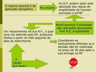 237
O regime especial é de
aplicação obrigatória No entanto
Os S.P. podem optar pela
aplicação das regras de
exigibilidade do imposto
previstas o artº8º
Relativamente à totalidade
das operações abrangidas
Pelo R.E. ExigibilidadeUm requerimento na sua R.F., o qual
uma vez deferido pelo DF, produzirá
efeitos a partir do mês seguinte da
data do deferimento Consideram-se
tacticamente diferidos se a
decisão não for notificada
no prazo de 30 dias após a
sua entrega na RF
À
Opção.
Que fazer?
 