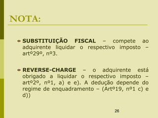 26
NOTA:
SUBSTITUIÇÃO FISCAL – compete ao
adquirente liquidar o respectivo imposto –
artº29º, nº3.
REVERSE-CHARGE – o adquirente está
obrigado a liquidar o respectivo imposto –
artº2º, nº1, a) e e). A dedução depende do
regime de enquadramento – (Artº19, nº1 c) e
d))
 