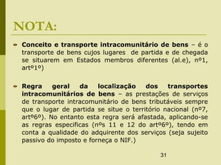 31
NOTA:
Conceito e transporte intracomunitário de bens – é o
transporte de bens cujos lugares de partida e de chegada
se situarem em Estados membros diferentes (al.e), nº1,
artº1º)
Regra geral da localização dos transportes
intracomunitários de bens – as prestações de serviços
de transporte intracomunitário de bens tributáveis sempre
que o lugar de partida se situe o território nacional (nº7,
artº6º). No entanto esta regra será afastada, aplicando-se
as regras especificas (nºs 11 e 12 do artº6º), tendo em
conta a qualidade do adquirente dos serviços (seja sujeito
passivo do imposto e forneça o NIF.)
 