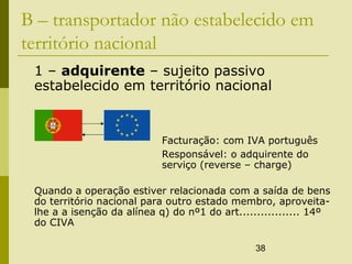 38
B – transportador não estabelecido em
território nacional
1 – adquirente – sujeito passivo
estabelecido em território nacional
Facturação: com IVA português
Responsável: o adquirente do
serviço (reverse – charge)
Quando a operação estiver relacionada com a saída de bens
do território nacional para outro estado membro, aproveita-
lhe a a isenção da alínea q) do nº1 do art................. 14º
do CIVA
 