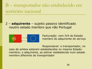 39
B – transportador não estabelecido em
território nacional
2 – adquirente – sujeito passivo identificado
noutro estado membro que não Portugal
Facturação: com IVA do Estado
membro do adquirente do serviço
Responsável: o transportador, no
caso de ambos estarem estabelecidos no mesmo Estado-
membro; o adquirente, se estiver estabelecido num estado
membro diferente do transportador
 