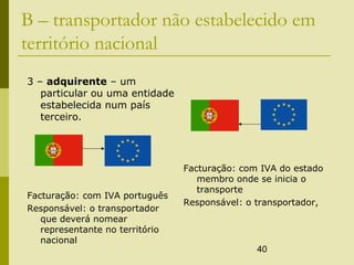40
B – transportador não estabelecido em
território nacional
3 – adquirente – um
particular ou uma entidade
estabelecida num país
terceiro.
Facturação: com IVA português
Responsável: o transportador
que deverá nomear
representante no território
nacional
Facturação: com IVA do estado
membro onde se inicia o
transporte
Responsável: o transportador,
 