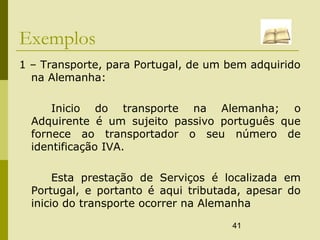 41
Exemplos
1 – Transporte, para Portugal, de um bem adquirido
na Alemanha:
Inicio do transporte na Alemanha; o
Adquirente é um sujeito passivo português que
fornece ao transportador o seu número de
identificação IVA.
Esta prestação de Serviços é localizada em
Portugal, e portanto é aqui tributada, apesar do
inicio do transporte ocorrer na Alemanha
 