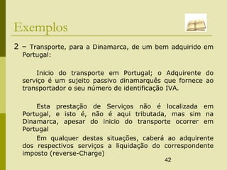 42
Exemplos
2 – Transporte, para a Dinamarca, de um bem adquirido em
Portugal:
Inicio do transporte em Portugal; o Adquirente do
serviço é um sujeito passivo dinamarquês que fornece ao
transportador o seu número de identificação IVA.
Esta prestação de Serviços não é localizada em
Portugal, e isto é, não é aqui tributada, mas sim na
Dinamarca, apesar do inicio do transporte ocorrer em
Portugal
Em qualquer destas situações, caberá ao adquirente
dos respectivos serviços a liquidação do correspondente
imposto (reverse-Charge)
 