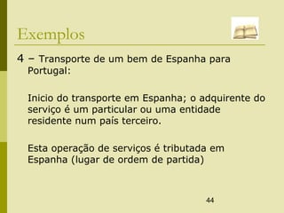 44
Exemplos
4 – Transporte de um bem de Espanha para
Portugal:
Inicio do transporte em Espanha; o adquirente do
serviço é um particular ou uma entidade
residente num país terceiro.
Esta operação de serviços é tributada em
Espanha (lugar de ordem de partida)
 
