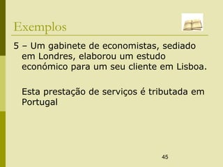 45
Exemplos
5 – Um gabinete de economistas, sediado
em Londres, elaborou um estudo
económico para um seu cliente em Lisboa.
Esta prestação de serviços é tributada em
Portugal
 