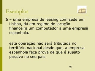 46
Exemplos
6 – uma empresa de leasing com sede em
Lisboa, dá em regime de locação
financeira um computador a uma empresa
espanhola.
esta operação não será tributada no
território nacional desde que, a empresa
espanhola faça prova de que é sujeito
passivo no seu país.
 