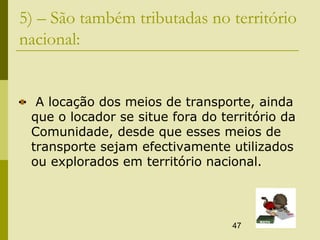 47
5) – São também tributadas no território
nacional:
A locação dos meios de transporte, ainda
que o locador se situe fora do território da
Comunidade, desde que esses meios de
transporte sejam efectivamente utilizados
ou explorados em território nacional.
 
