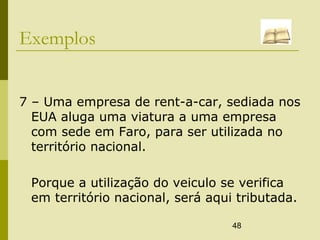 48
Exemplos
7 – Uma empresa de rent-a-car, sediada nos
EUA aluga uma viatura a uma empresa
com sede em Faro, para ser utilizada no
território nacional.
Porque a utilização do veiculo se verifica
em território nacional, será aqui tributada.
 