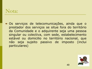 49
Nota:
Os serviços de telecomunicações, ainda que o
prestador dos serviços se situe fora do território
da Comunidade e o adquirente seja uma pessoa
singular ou colectiva, com sede, estabelecimento
estável ou domicilio no território nacional, que
não seja sujeito passivo de imposto (inclui
particulares)
 