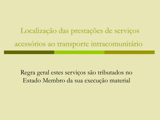 Localização das prestações de serviços
acessórios ao transporte intracomunitário
Regra geral estes serviços são tributados no
Estado Membro da sua execução material
 