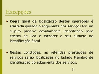 51
Excepções
Regra geral da localização destas operações é
afastada quando o adquirente dos serviços for um
sujeito passivo devidamente identificado para
efeitos de IVA e fornecer o seu número de
identificação fiscal
Nestas condições, as referidas prestações de
serviços serão localizadas no Estado Membro de
identificação do adquirente dos serviços.
 