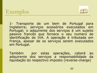 53
Exemplos
1- Transporte de um bem de Portugal para
Inglaterra; serviços acessórios executados em
Portugal; o adquirente dos serviços é um sujeito
passivo francês que fornece o seu numero de
identificação de IVA. A operação é tributada em
França, apesar de os serviços serem executados
em Portugal.
Também por estas operações, caberá ao
adquirente dos serviços a responsabilidade da
liquidação do respectivo imposto (reverse-charge)
 