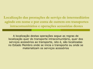 Localização das prestações de serviço de intermediários
agindo em nome e por conta de outrem em transportes
intracomunitários e operações acessórias destes
A localização destas operações segue as regras de
localização quer do transporte intracomunitário, quer dos
serviços acessórios ao transporte, isto é, são localizadas
no Estado Membro onde se inicia o transporte ou onde se
materializam os serviços acessórios
 