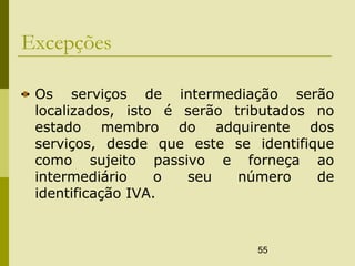 55
Excepções
Os serviços de intermediação serão
localizados, isto é serão tributados no
estado membro do adquirente dos
serviços, desde que este se identifique
como sujeito passivo e forneça ao
intermediário o seu número de
identificação IVA.
 