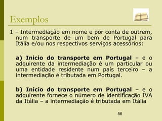 56
Exemplos
1 – Intermediação em nome e por conta de outrem,
num transporte de um bem de Portugal para
Itália e/ou nos respectivos serviços acessórios:
a) Inicio do transporte em Portugal – e o
adquirente da intermediação é um particular ou
uma entidade residente num país terceiro – a
intermediação é tributada em Portugal.
b) Inicio do transporte em Portugal – e o
adquirente fornece o número de identificação IVA
da Itália – a intermediação é tributada em Itália
 
