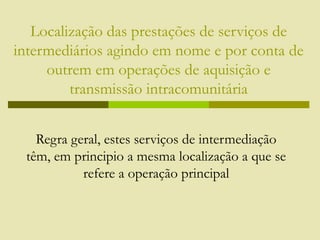 Localização das prestações de serviços de
intermediários agindo em nome e por conta de
outrem em operações de aquisição e
transmissão intracomunitária
Regra geral, estes serviços de intermediação
têm, em principio a mesma localização a que se
refere a operação principal
 