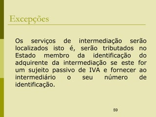 59
Excepções
Os serviços de intermediação serão
localizados isto é, serão tributados no
Estado membro da identificação do
adquirente da intermediação se este for
um sujeito passivo de IVA e fornecer ao
intermediário o seu número de
identificação.
 