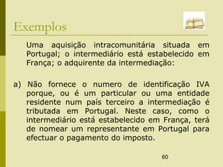 60
Exemplos
Uma aquisição intracomunitária situada em
Portugal; o intermediário está estabelecido em
França; o adquirente da intermediação:
a) Não fornece o numero de identificação IVA
porque, ou é um particular ou uma entidade
residente num país terceiro a intermediação é
tributada em Portugal. Neste caso, como o
intermediário está estabelecido em França, terá
de nomear um representante em Portugal para
efectuar o pagamento do imposto.
 