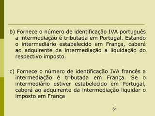 61
b) Fornece o número de identificação IVA português
a intermediação é tributada em Portugal. Estando
o intermediário estabelecido em França, caberá
ao adquirente da intermediação a liquidação do
respectivo imposto.
c) Fornece o número de identificação IVA francês a
intermediação é tributada em França. Se o
intermediário estiver estabelecido em Portugal,
caberá ao adquirente da intermediação liquidar o
imposto em França
 