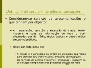 65
Definição de serviços de telecomunicações
Consideram-se serviços de telecomunicações o
que tenham por objecto:
A transmissão, emissão e recepção de sinais, texto,
imagens e sons de informação de todo o tipo,
efectuadas por fio, rádio, meios ópticos e outros meios
electromagnéticos.
Neste conceito inclui-se:
A cessão e a concessão do direito de utilização dos meios
para efectuar tais transmissões, emissões ou recepções
Os serviços de acesso à Internet (assinatura). Excluem-se
os serviços complementares prestados através da rede
 