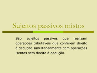 Sujeitos passivos mistos
São sujeitos passivos que realizam
operações tributáveis que conferem direito
à dedução simultaneamente com operações
isentas sem direito à dedução.
 