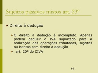 85
Sujeitos passivos mistos art. 23º
Direito à dedução
O direito à dedução é incompleto. Apenas
podem deduzir o IVA suportado para a
realização das operações tributadas, sujeitas
ou isentas com direito à dedução
art. 20º do CIVA
 